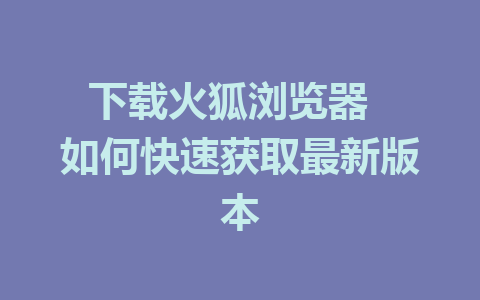 下载火狐浏览器  如何快速获取最新版本